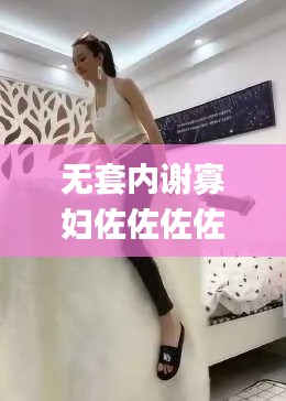 无套内谢寡妇佐佐佐佐佐,权威解答效果解析_VCZ7.71.80轻奢版