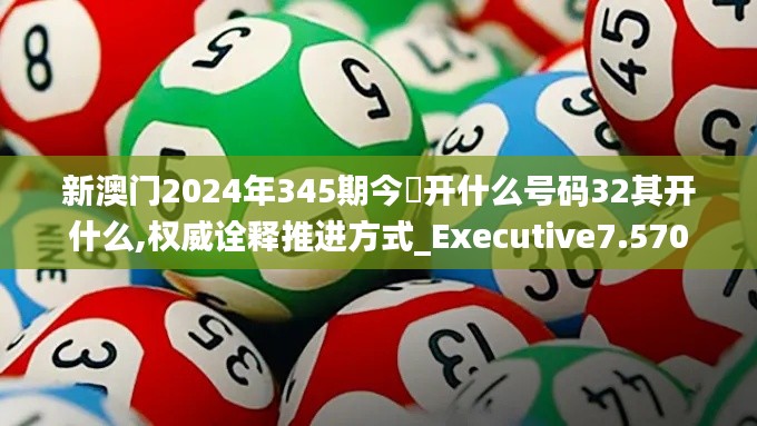 新澳门2024年345期今睌开什么号码32其开什么,权威诠释推进方式_Executive7.570