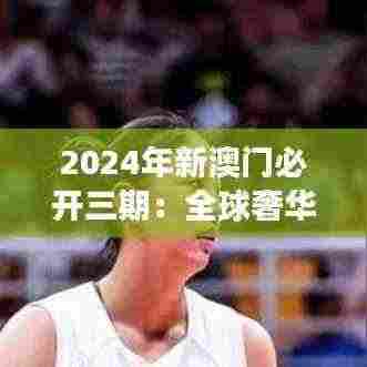 2024年新澳门必开三期：全球奢华旅游目的地的革新与发展新篇章