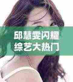 邱慧雯综艺大热门精彩瞬间回顾，闪耀瞬间定格在2024年12月27日