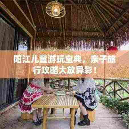 阳江儿童游玩宝典,亲子旅行攻略大放异彩!