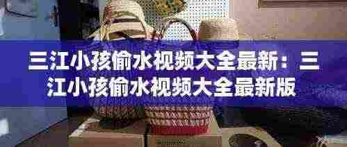 三江小孩偷水视频大全最新:三江小孩偷水视频大全最新版