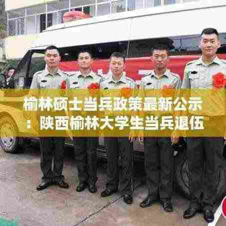 榆林硕士当兵政策最新公示:陕西榆林大学生当兵退伍政策
