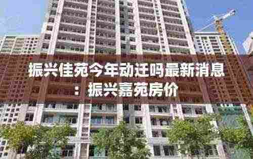 振兴佳苑今年动迁吗最新消息:振兴嘉苑房价