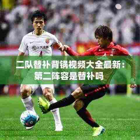 二队替补背锅视频大全最新:第二阵容是替补吗