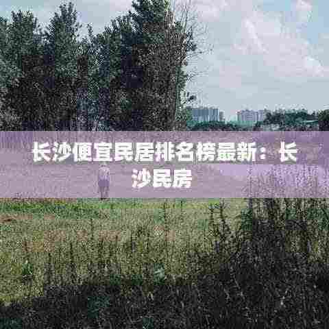 长沙便宜民居排名榜最新:长沙民房