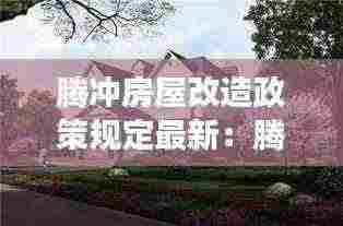 腾冲房屋改造政策规定最新：腾冲房子有升值空间吗2020 