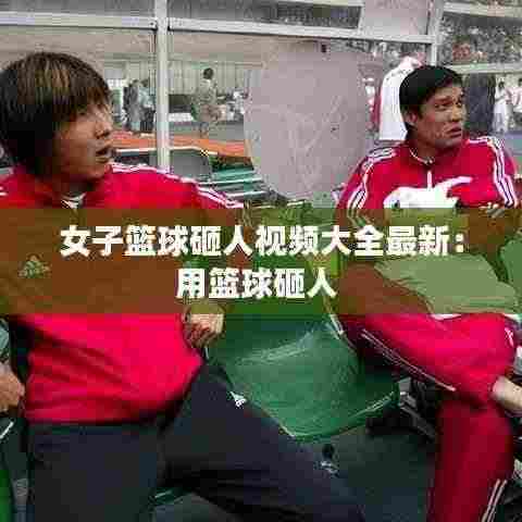 女子篮球砸人视频大全最新:用篮球砸人