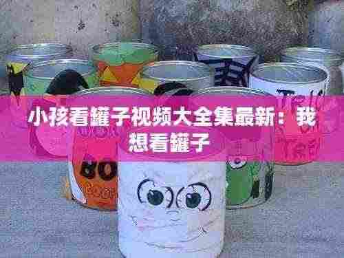 小孩看罐子视频大全集最新：我想看罐子 