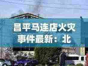 昌平马连店火灾事件最新:北京昌平区马连店家园后面规划