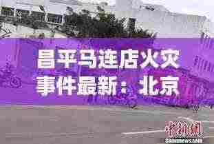 昌平马连店火灾事件最新:北京昌平区马连店家园后面规划