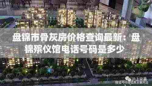 盘锦市骨灰房价格查询最新:盘锦殡仪馆电话号码是多少