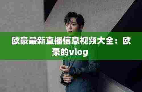 欧豪最新直播信息视频大全：欧豪的vlog 