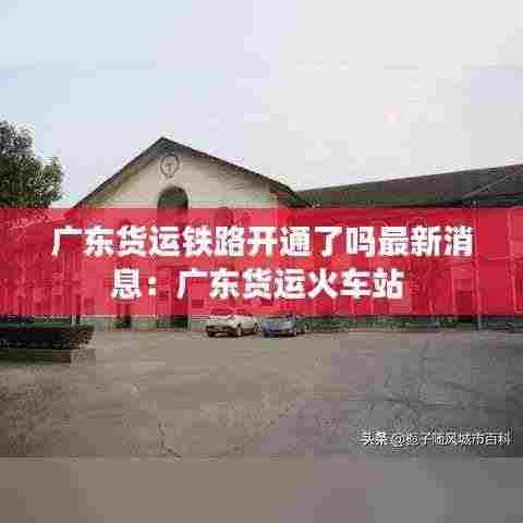 广东货运铁路开通了吗最新消息:广东货运火车站