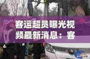 客运超员曝光视频最新消息:客运车辆超员超载的危害有哪些
