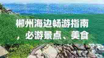 郴州海边畅游指南,必游景点、美食、住宿一网打尽!