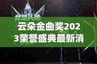 云朵金曲奖2023荣誉盛典最新消息视频揭晓,音乐巅峰时刻震撼来袭!