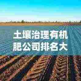 土壤治理有机肥公司排名大揭秘,行业权威解读,引领绿色生态发展之路!