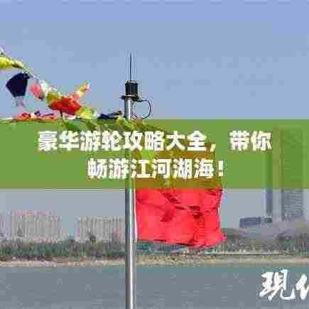 豪华游轮攻略大全,带你畅游江河湖海!