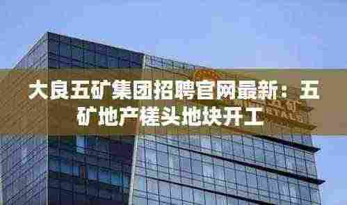 大良五矿集团招聘官网最新：五矿地产槎头地块开工 