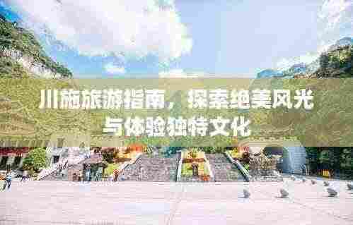 川施旅游指南,探索绝美风光与体验独特文化