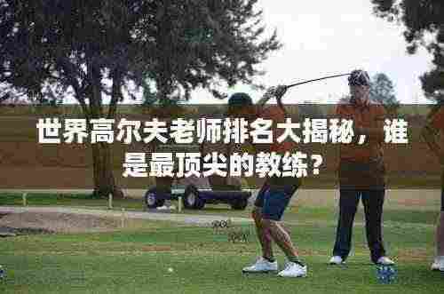 世界高尔夫老师排名大揭秘,谁是最顶尖的教练?
