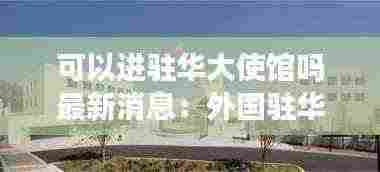可以进驻华大使馆吗最新消息:外国驻华大使馆不能随便进去吗