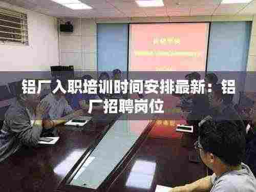 铝厂入职培训时间安排最新:铝厂招聘岗位