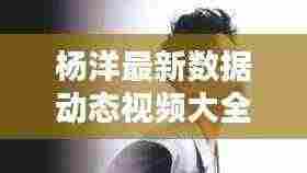 杨洋最新数据动态视频大全:杨洋最新2021