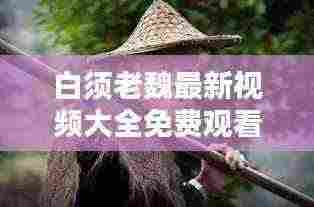 白须老魏最新视频大全免费观看:白须老叟