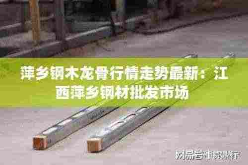 萍乡钢木龙骨行情走势最新：江西萍乡钢材批发市场 