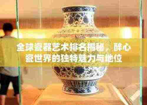 全球瓷器艺术排名揭秘,醉心瓷世界的独特魅力与地位