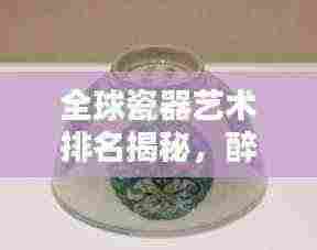 全球瓷器艺术排名揭秘,醉心瓷世界的独特魅力与地位