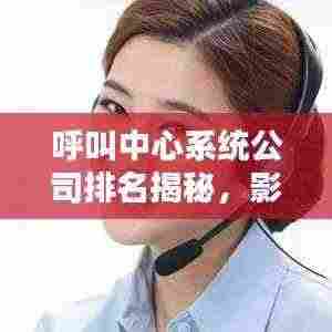 呼叫中心系统公司排名揭秘,影响力深度解析