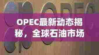 OPEC最新动态揭秘,全球石油市场迎来新变革