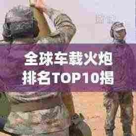 全球车载火炮排名TOP10揭晓,领先技术,震撼力量!
