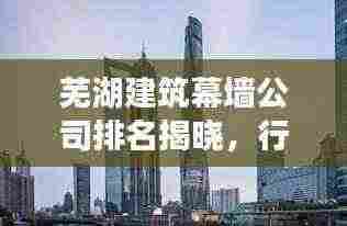 芜湖建筑幕墙公司排名揭晓，行业影响力与专业实力一览