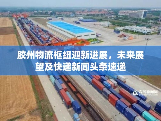 胶州物流枢纽迎新进展,未来展望及快递新闻头条速递