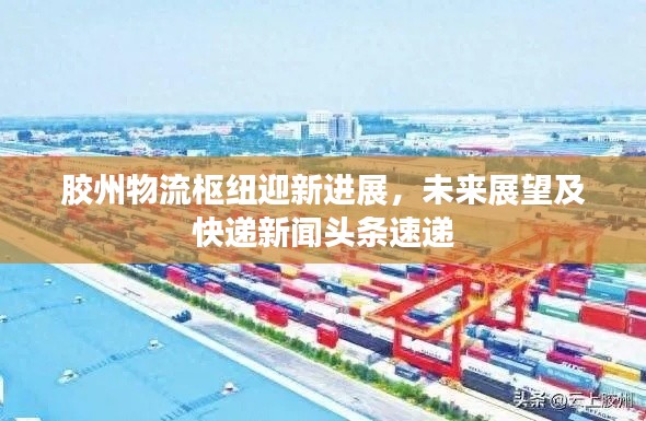 胶州物流枢纽迎新进展,未来展望及快递新闻头条速递