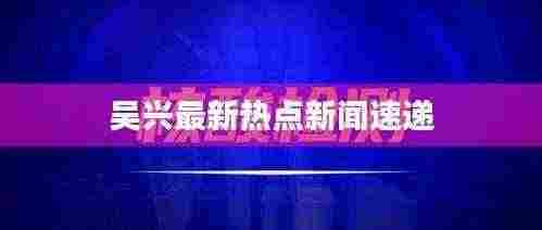 吴兴最新热点新闻速递