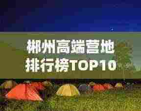 郴州高端营地排行榜TOP10,不容错过的露营胜地!