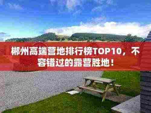 郴州高端营地排行榜TOP10,不容错过的露营胜地!
