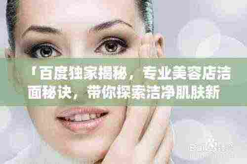 「百度独家揭秘,专业美容店洁面秘诀,带你探索洁净肌肤新境界」
