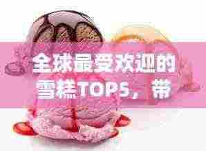 全球最受欢迎的雪糕TOP5,带你领略雪糕风味之最