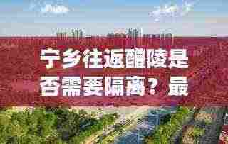 宁乡往返醴陵是否需要隔离？最新消息解读