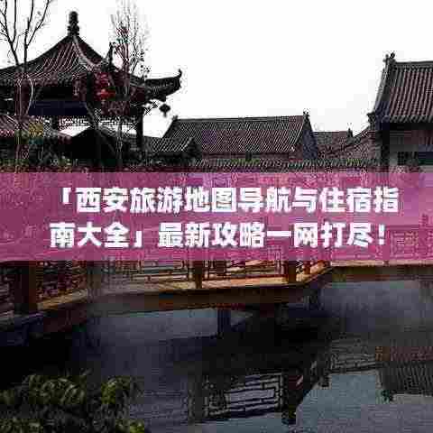 「西安旅游地图导航与住宿指南大全」最新攻略一网打尽!