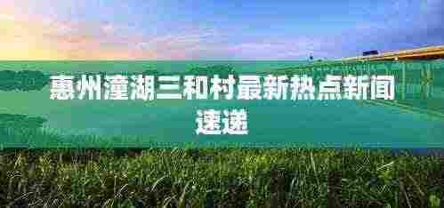 惠州潼湖三和村最新热点新闻速递
