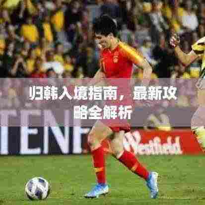 归韩入境指南,最新攻略全解析