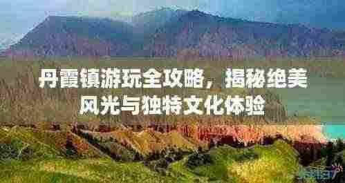 丹霞镇游玩全攻略,揭秘绝美风光与独特文化体验