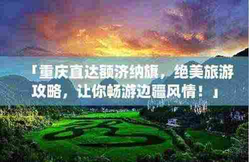 「重庆直达额济纳旗,绝美旅游攻略,让你畅游边疆风情!」